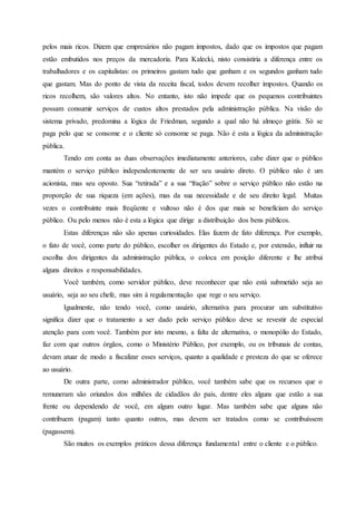 pelos mais ricos. Dizem que empresários não pagam impostos, dado que os impostos que pagam
estão embutidos nos preços da mercadoria. Para Kalecki, nisto consistiria a diferença entre os
trabalhadores e os capitalistas: os primeiros gastam tudo que ganham e os segundos ganham tudo
que gastam. Mas do ponto de vista da receita fiscal, todos devem recolher impostos. Quando os
ricos recolhem, são valores altos. No entanto, isto não impede que os pequenos contribuintes
possam consumir serviços de custos altos prestados pela administração pública. Na visão do
sistema privado, predomina a lógica de Friedman, segundo a qual não há almoço grátis. Só se
paga pelo que se consome e o cliente só consome se paga. Não é esta a lógica da administração
pública.
Tendo em conta as duas observações imediatamente anteriores, cabe dizer que o público
mantém o serviço público independentemente de ser seu usuário direto. O público não é um
acionista, mas seu oposto. Sua “retirada” e a sua “fração” sobre o serviço público não estão na
proporção de sua riqueza (em ações), mas da sua necessidade e de seu direito legal. Muitas
vezes o contribuinte mais freqüente e vultoso não é dos que mais se beneficiam do serviço
público. Ou pelo menos não é esta a lógica que dirige a distribuição dos bens públicos.
Estas diferenças não são apenas curiosidades. Elas fazem de fato diferença. Por exemplo,
o fato de você, como parte do público, escolher os dirigentes do Estado e, por extensão, influir na
escolha dos dirigentes da administração pública, o coloca em posição diferente e lhe atribui
alguns direitos e responsabilidades.
Você também, como servidor público, deve reconhecer que não está submetido seja ao
usuário, seja ao seu chefe, mas sim à regulamentação que rege o seu serviço.
Igualmente, não tendo você, como usuário, alternativa para procurar um substitutivo
significa dizer que o tratamento a ser dado pelo serviço público deve se revestir de especial
atenção para com você. Também por isto mesmo, a falta de alternativa, o monopólio do Estado,
faz com que outros órgãos, como o Ministério Público, por exemplo, ou os tribunais de contas,
devam atuar de modo a fiscalizar esses serviços, quanto a qualidade e presteza do que se oferece
ao usuário.
De outra parte, como administrador público, você também sabe que os recursos que o
remuneram são oriundos dos milhões de cidadãos do país, dentre eles alguns que estão a sua
frente ou dependendo de você, em algum outro lugar. Mas também sabe que alguns não
contribuem (pagam) tanto quanto outros, mas devem ser tratados como se contribuíssem
(pagassem).
São muitos os exemplos práticos dessa diferença fundamental entre o cliente e o público.
 