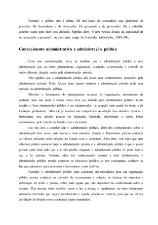 Portanto, o público não é cliente. Ele tem papel de consumidor, mas igualmente de
provedor. De demandante e de fornecedor. De governado e de governador. Ele é cidadão,
conceito usado para fazer esta distinção. Significa dizer, “é uma pessoa dotada da capacidade de
ser governada e governar”, no dizer mais antigo de Aristóteles (Aristóteles, 1988:104).
Conhecimento administrativo e administração pública
Com esta caracterização, vê-se de imediato que a administração pública é uma
administração que vai tratar planejamento, organização, comando, coordenação e controle de
modo diferente daquele usado pela administração privada.
Não significa que a administração pública não possa usar conhecimentos praticados pela
administração privada. Pode. Quase tanto quanto também a administração privada pode usar
métodos da administração pública.
Métodos e ferramentas do planejamento, técnicas de organização, instrumentos de
controle, tudo isto pode e muitas vezes deve ser adotado pelo administrador público. Neste
sentido, o bom administrador público é um administrador, na acepção mais ampla do termo e da
formação profissional. Mas ele já revelará sua competência na adoção dos métodos, técnicas e
ferramentas: esta adoção precisa ser adequada, adaptada, subordinada a certos limites
determinados pela relação do Estado com a sociedade.
Isto nos leva a concluir que o administrador público, além dos conhecimentos sobre a
administração lato sensu, suas teorias e seus métodos, técnicas e ferramentas, precisa conhecer
os valores presentes nesta relação do Estado com a sociedade. Além disto, vale dizer que uma
diferença prática essencial entre a administração privada e a administração pública é que o gestor
privado pode fazer tudo que a lei não proíbe, enquanto o administrador público só pode fazer o
que a lei autoriza. Portanto, além dos conhecimentos comuns a todo administrador, o
administrador público precisa conhecer os processos públicos e, por conseguinte, conhecer as
leis que autorizam estes processos e determinam como fazê-los.
Exemplo: o administrador público para selecionar um trabalhador para sua organização
pública precisa conhecer os métodos de recrutamento e seleção, as técnicas de entrevista e
elaboração de testes e provas, enfim, tudo aquilo que está disponível no conhecimento sobre o
assunto. Mas precisa saber também como a lei, a norma, o regulamento ou outro instrumento
normativo determina que aquele recrutamento e aquela seleção se realizem, para que os valores
da relação do Estado com a sociedade sejam respeitados.
 
