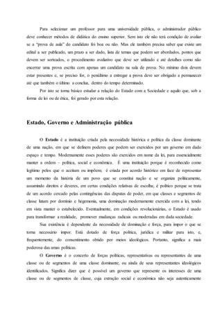 Para selecionar um professor para uma universidade pública, o administrador público
deve conhecer métodos de didática do ensino superior. Sem isto ele não terá condição de avaliar
se a “prova de aula” do candidato foi boa ou não. Mas ele também precisa saber que existe um
edital a ser publicado, um prazo a ser dado, lista de temas que podem ser abordados, pontos que
devem ser sorteados, o procedimento avaliativo que deve ser utilizado e até detalhes como não
encerrar uma prova escrita com apenas um candidato na sala de prova. No mínimo dois devem
estar presentes e, se preciso for, o penúltimo a entregar a prova deve ser obrigado a permanecer
até que também o último a conclua, dentro do tempo determinado.
Por isto se torna básico estudar a relação do Estado com a Sociedade e aquilo que, sob a
forma de lei ou de ética, foi gerado por esta relação.
Estado, Governo e Administração pública
O Estado é a instituição criada pela necessidade histórica e política da classe dominante
de uma nação, em que se definem poderes que podem ser exercidos por um governo em dado
espaço e tempo. Modernamente esses poderes são exercidos em nome da lei, para essencialmente
manter a ordem – política, social e econômica. É uma instituição porque é reconhecido como
legítimo pelos que o aceitam ou impõem; é criada por acordo histórico em face de representar
um momento da história de um povo que se constitui nação e se organiza politicamente,
assumindo direitos e deveres, em certas condições relativas de escolha; é político porque se trata
de um acordo cercado pelas contingências das disputas de poder, em que classes e segmentos de
classe lutam por domínio e hegemonia, uma dominação modernamente exercida com a lei, tendo
em vista manter o estabelecido. Eventualmente, em condições revolucionárias, o Estado é usado
para transformar a realidade, promover mudanças radicais ou moderadas em dada sociedade.
Sua existência é dependente da necessidade de dominação e força, para impor o que se
torna necessário impor. Está dotado de força política, jurídica e militar para isto, e,
frequentemente, do consentimento obtido por meios ideológicos. Portanto, significa a mais
poderosa das amas políticas.
O Governo é o concerto de forças políticas, representativas ou representantes de uma
classe ou de segmentos de uma classe dominante, ou ainda de seus representantes ideológicos
identificados. Significa dizer que é possível um governo que represente os interesses de uma
classe ou de segmentos de classe, cuja extração social e econômica não seja autenticamente
 