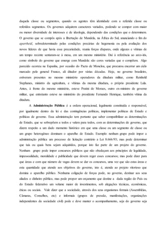 daquela classe ou segmentos, quando os agentes têm identidade com a referida classe ou
referidos segmentos. Os governos adquirem caracteres variados, podendo se compor com maior
ou menor diversidade de interesses e de ideologia, dependendo das condições que o determinem.
O governo que se compôs após a libertação de Mandela, na África do Sul, anunciando o fim do
apartheid, sobredeterminado pelas condições precárias de hegemonia ou pela avaliação dos
novos líderes de que havia essa precariedade, reuniu forças díspares, onde algozes e vítimas de
um tempo recente sentaram-se à mesa, em um mesmo ministério. Daí à referência ao arco-iris,
como símbolo do governo que emerge com Mandela: são cores variadas que o compõem. Algo
parecido ocorreu na Espanha, por ocasião do Pacto de Moncloa, que procurou encerrar um ciclo
marcado pelo general Franco, ali ditador por várias décadas. Hoje, no governo brasileiro,
estiveram presentes no mesmo ministério operadores da ditadura militar, como Reinhold
Stephanes, ministro da agricultura, e vítimas da mesma ditadura, o próprio presidente Lula.
Antes, à frente do mesmo ministério, esteve Pratini de Moraes, outro ex-ministro de governo
militar, que entretanto esteve no ministério do presidente Fernando Henrique, também vítima da
ditadura.
A Administração Pública é a ordem operacional, legalmente constituída e responsável,
por igualmente dentro da lei e das contingências políticas, implementar políticas de Estado e
políticas de governo. Essa administração tem portanto que saber compatibilizar as determinações
de Estado, que se sobrepõem a todos e valem para todos, com as determinações de governo, que
dizem respeito a um dado momento histórico em que uma classe ou um segmento de classe ou
um grupo heterogêneo dominam o aparelho de Estado. Exemplo: nenhum grupo pode impor a
administração pública um processo de licitação contrário a Lei 8.666/93; mas pode determinar
que tais ou quais bens sejam adquiridos, porque isto faz parte de um projeto do governo.
Nenhum grupo pode impor concursos públicos que não obedeçam aos princípios de legalidade,
impessoalidade, moralidade e publicidade que devem reger esses concursos; mas pode dizer para
que áreas e com que número de vagas devem se dar os concursos, uma vez que são estas áreas e
esta quantidade que atende aos objetivos do governo, isto é, atende ao projeto vitorioso que
domina o aparelho público. Nenhuma coligação de forças pode, no governo, destinar aos seus
aliados o dinheiro público, mas pode propor um orçamento que destine a dada região do País ou
do Estado federativo um volume maior de investimentos, sob alegações técnicas, econômicas,
éticas ou sociais. Vale dizer que a sociedade, através dos seus organismos formais (Assembléias,
Câmaras, Conselhos, etc) e informais (grupos de pressão, manifestações, organizações
independentes da sociedade civil) pode e deve manter o acompanhamento, seja do governo seja
 