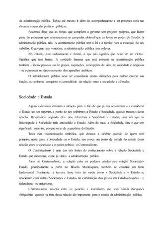 da administração pública. Talvez até mesmo ir além do acompanhamento e ter presença ativa nas
diversas etapas das políticas públicas.
Podemos dizer que as forças que compõem o governo têm projetos próprios, que fazem
parte do programa que apresentaram na campanha eleitoral que as levou ao poder do Estado. A
administração pública, não. A administração pública tem a lei e a técnica para a execução do seu
trabalho. O governo tem vontades; a administração pública tem o dever.
No entanto, este ordenamento é formal, o que não significa que deixe de ser efetivo.
Significa que tem limites. A condição humana que está presente na administração pública
também – idéias pessoais ou de grupos, aspirações, concepções de vida, de sociedade e religiosas
– se expressam no funcionamento dos aparelhos públicos.
O administrador público deve ter consciência destas distinções para melhor exercer sua
função, no ambiente complexo e contraditório da relação entre a sociedade e o Estado.
Sociedade e Estado
Alguns estudiosos chamam a atenção para o fato de que já nos acostumamos a considerar
o Estado um ser superior, a ponto de nos referirmos a Estado e Sociedade, quando tratamos desta
relação. Deveríamos, segundo eles, nos referirmos a Sociedade e Estado, uma vez que na
historiografia a Sociedade teria antecedido o Estado. Além do mais, a Sociedade, sim, é que tem
significado superior, porque seria ela a geradora do Estado.
Toda esta reconceituação simbólica, que destaca a célebre questão de quem vem
primeiro, neste caso, a Sociedade ou o Estado, nos evoca um ponto de partida do estudo desta
relação entre a sociedade e o poder político: o Contratualismo.
O Contratualismo é uma das três fontes do conhecimento sobre a relação Sociedade e
Estado que subordina, como já vimos, a administração pública.
Além do Contratualismo, a relação entre os poderes criados pela relação Sociedade-
Estado, principalmente a partir do filósofo Montesquieu, também se constitui em tema
fundamental. Finalmente, a terceira fonte trata do modo como a Sociedade e o Estado se
relacionam com outras Sociedades e Estados na estruturação dos povos em Estados-Nações – o
federalismo ou unitarismo.
Contratualismo, relação entre os poderes e federalismo são sem dúvida discussões
obrigatórias quando se trata desta relação tão importante para o estudo da administração pública.
 