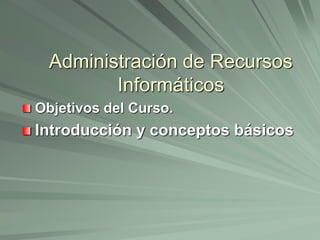 Administración de Recursos 
Informáticos 
Objetivos del Curso. 
Introducción y conceptos básicos 
 