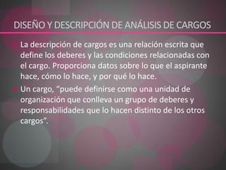 DISEÑO Y DESCRIPCIÓN DE ANÁLISIS DE CARGOSLa descripción de cargos es una relación escrita que define los deberes y las condiciones relacionadas con el cargo. Proporciona datos sobre lo que el aspirante hace, cómo lo hace, y por qué lo hace. Un cargo, “puede definirse como una unidad de organización que conlleva un grupo de deberes y responsabilidades que lo hacen distinto de los otros cargos”. 