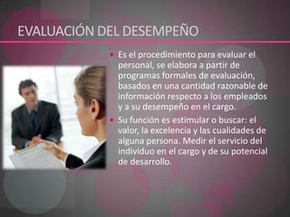 EVALUACIÓN DEL DESEMPEÑO Es el procedimiento para evaluar el personal, se elabora a partir de programas formales de evaluación, basados en una cantidad razonable de información respecto a los empleados y a su desempeño en el cargo. Su función es estimular o buscar: el valor, la excelencia y las cualidades de alguna persona. Medir el servicio del individuo en el cargo y de su potencial de desarrollo.   