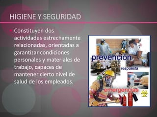 HIGIENE Y SEGURIDAD Constituyen dos actividades estrechamente relacionadas, orientadas a garantizar condiciones personales y materiales de trabajo, capaces de mantener cierto nivel de salud de los empleados. 