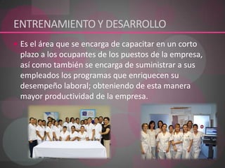 ENTRENAMIENTO Y DESARROLLO 	Es el área que se encarga de capacitar en un corto plazo a los ocupantes de los puestos de la empresa, así como también se encarga de suministrar a sus empleados los programas que enriquecen su desempeño laboral; obteniendo de esta manera mayor productividad de la empresa. 