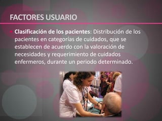 FACTORES USUARIO Clasificación de los pacientes: Distribución de los pacientes en categorías de cuidados, que se establecen de acuerdo con la valoración de necesidades y requerimiento de cuidados enfermeros, durante un periodo determinado.