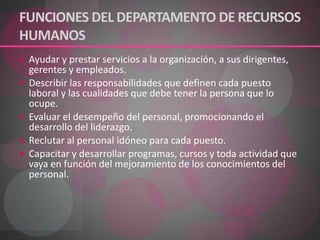 FUNCIONES DEL DEPARTAMENTO DE RECURSOS HUMANOSAyudar y prestar servicios a la organización, a sus dirigentes, gerentes y empleados. Describir las responsabilidades que definen cada puesto laboral y las cualidades que debe tener la persona que lo ocupe. Evaluar el desempeño del personal, promocionando el desarrollo del liderazgo. Reclutar al personal idóneo para cada puesto. Capacitar y desarrollar programas, cursos y toda actividad que vaya en función del mejoramiento de los conocimientos del personal. 