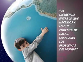“LA DIFERENCIA ENTRE LO QUE HACEMOS Y LO QUE PODEMOS DE HACER, CAMBIARIA LOS PROBLEMAS DEL MUNDO”