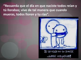 “Recuerda que el día en que naciste todos reían y tú llorabas; vive de tal manera que cuando mueras, todos lloren y tu rías”. 