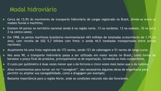 Modal hidroviário
 Cerca de 13,9% do movimento de transporte hidroviário de cargas registrado no Brasil, divide-se entre os
modais fluvial e marítimo;
 Existem 44 portos no território nacional sendo 6 na região norte, 13 na nordeste, 13 na sudeste, 10 na sul e
2 na centro-oeste;
 Em 1998, os portos marítimos brasileiros movimentaram 443 milhões de toneladas (crescimento de 1,7% no
ano), com receita de US$ 5,7 bilhões com frete; e ainda 44,5 toneladas transportadas entre portos
nacionais;
 Atualmente há uma frota registrada de 172 navios, sendo 121 de cabotagem e 51 navios de longo curso;
 Nos anos 90, o transporte hidroviário passa a ser utilizado em maior escala no Brasil, como forma de
baratear o preço final de produtos, principalmente os de exportação, tornando-os mais competitivos.
 O custo por quilômetro é duas vezes menor que o da ferrovia e cinco vezes mais baixo que o da rodovia.
 Altos investimentos para tornar um rio ‘’navegável’’, são necessários algumas obras de engenharia para
permitir ou ampliar sua navegabilidade, como a dragagem por exemplo;
 Bastante importância para a região Norte, onde as condições naturais não são favoráveis.
 