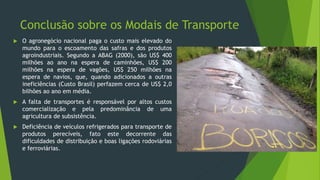 Conclusão sobre os Modais de Transporte
 O agronegócio nacional paga o custo mais elevado do
mundo para o escoamento das safras e dos produtos
agroindustriais. Segundo a ABAG (2000), são US$ 400
milhões ao ano na espera de caminhões, US$ 200
milhões na espera de vagões, US$ 250 milhões na
espera de navios, que, quando adicionados a outras
ineficiências (Custo Brasil) perfazem cerca de US$ 2,0
bilhões ao ano em média.
 A falta de transportes é responsável por altos custos
comercialização e pela predominância de uma
agricultura de subsistência.
 Deficiência de veículos refrigerados para transporte de
produtos perecíveis, fato este decorrente das
dificuldades de distribuição e boas ligações rodoviárias
e ferroviárias.
 