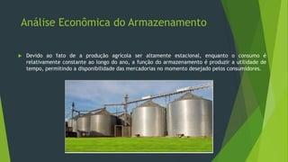 Análise Econômica do Armazenamento
 Devido ao fato de a produção agrícola ser altamente estacional, enquanto o consumo é
relativamente constante ao longo do ano, a função do armazenamento é produzir a utilidade de
tempo, permitindo a disponibilidade das mercadorias no momento desejado pelos consumidores.
 