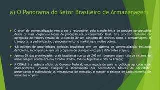 a) O Panorama do Setor Brasileiro de Armazenagem
 O setor de comercialização vem a ser o responsável pela transferência do produto agropecuário
desde os mais longínquos locais de produção até o consumidor final. Este processo dinâmico de
agregação de valores resulta da utilização de um conjunto de serviços como a armazenagem, o
transporte, a padronização, o processamento, o marketing e muitos outros;
 4,8 milhões de propriedades agrícolas brasileiras sem um sistema de comercialização bastante
deficiente, incompleto e sem um programa de planejamento para diferentes etapas;
 Apenas 5% das propriedades rurais brasileiras (cerca de 240 mil) possuem algum tipo de sistema de
armazenagem contra 62% nos Estados Unidos, 35% na Argentina e 30% na França;
 A CONAB é a agência oficial do Governo Federal, encarregada de gerir as políticas agrícolas e de
abastecimento, visando assegurar o atendimento das necessidades básicas da sociedade,
preservando e estimulando os mecanismos de mercado, e manter o sistema de cadastramento de
armazéns no país.
 