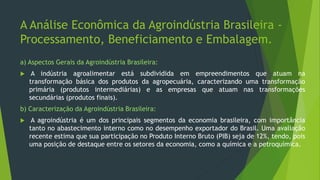 A Análise Econômica da Agroindústria Brasileira -
Processamento, Beneficiamento e Embalagem.
a) Aspectos Gerais da Agroindústria Brasileira:
 A indústria agroalimentar está subdividida em empreendimentos que atuam na
transformação básica dos produtos da agropecuária, caracterizando uma transformação
primária (produtos intermediárias) e as empresas que atuam nas transformações
secundárias (produtos finais).
b) Caracterização da Agroindústria Brasileira:
 A agroindústria é um dos principais segmentos da economia brasileira, com importância
tanto no abastecimento interno como no desempenho exportador do Brasil. Uma avaliação
recente estima que sua participação no Produto Interno Bruto (PIB) seja de 12%, tendo, pois
uma posição de destaque entre os setores da economia, como a química e a petroquímica.
 