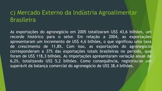 c) Mercado Externo da lndústria Agroalimentar
Brasileira
As exportações do agronegócio em 2005 totalizaram US$ 43,6 bilhões, um
recorde histórico para o setor. Em relação a 2004, as exportações
apresentaram um incremento de US$ 4,6 bilhões, o que significou uma taxa
de crescimento de 11,8%. Com isso, as exportações do agronegócio
corresponderam a 37% das exportações totais brasileiras no período, que
foram de US$ 118,3 bilhões. As importações apresentaram variação anual de
6,2%, totalizando US$ 5,2 bilhões. Como consequência, registrou-se um
superávit da balança comercial do agronegócio de US$ 38,4 bilhões.
 