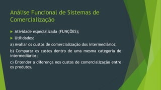 Análise Funcional de Sistemas de
Comercialização
 Atividade especializada (FUNÇÕES);
 Utilidades:
a) Avaliar os custos de comercialização dos intermediários;
b) Comparar os custos dentro de uma mesma categoria de
intermediários;
c) Entender a diferença nos custos de comercialização entre
os produtos.
 