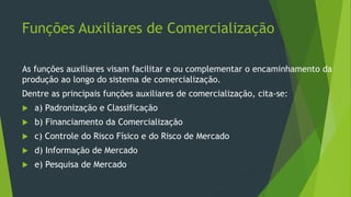 Funções Auxiliares de Comercialização
As funções auxiliares visam facilitar e ou complementar o encaminhamento da
produção ao longo do sistema de comercialização.
Dentre as principais funções auxiliares de comercialização, cita-se:
 a) Padronização e Classificação
 b) Financiamento da Comercialização
 c) Controle do Risco Físico e do Risco de Mercado
 d) Informação de Mercado
 e) Pesquisa de Mercado
 