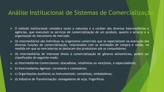 Análise Institucional de Sistemas de Comercialização
 O método institucional considera tanto a natureza e o caráter dos diversos intermediários e
agências, que executam os serviços de comercialização de um produto, quanto o arranjo e a
organização do mecanismo de mercado.
 Os intermediários são indivíduos ou organismos comerciais que se especializam na execução das
diversas funções de comercialização, relacionados com as atividades de compra e venda, na
medida em que as mercadorias se deslocam dos produtores até os consumidores.
 Os intermediários de interesse direto à comercialização de gêneros alimentícios, podem ser
classificados do seguinte modo:
 a) Intermediários Comerciantes: atacadistas, retalhistas ou varejistas, e especuladores;
 b) Intermediários Agentes: corretores e comissários;
 c) Organizações Auxiliares ou Instrumentais: cerealistas, embaladoras;
 d) Indústria de Transformação: esmagadoras de soja, frigoríficos.
 