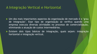 A Integração Vertical e Horizontal
 Um dos mais importantes aspectos da organização de mercado é o "grau
de integração". Esse tipo de organização se verifica quando uma
empresa executa diversas atividades no processo de comercialização,
eliminando a atuação de custos intermediários.
 Existem dois tipos básicos de integração, quais sejam: integração
horizontal e integração vertical.
 