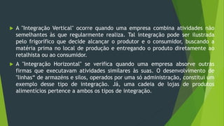  A "Integração Vertical" ocorre quando uma empresa combina atividades não
semelhantes às que regularmente realiza. Tal integração pode ser ilustrada
pelo frigorífico que decide alcançar o produtor e o consumidor, buscando a
matéria prima no local de produção e entregando o produto diretamente ao
retalhista ou ao consumidor.
 A "Integração Horizontal" se verifica quando uma empresa absorve outras
firmas que executavam atividades similares às suas. O desenvolvimento de
"linhas“ de armazéns e silos, operados por uma só administração, constitui um
exemplo desse tipo de integração. Já, uma cadeia de lojas de produtos
alimentícios pertence a ambos os tipos de integração.
 