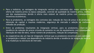  Para a indústria, as vantagens da integração vertical (ou contratos) são: maior controle na
oferta de matéria prima na época adequada, controle de qualidade da matéria prima, melhor
uso dos equipamentos devido à oferta mais estável de matéria prima com consequentes
incentivos econômicos.
 Para os produtores, as vantagens dos contratos são: redução de risco de preço e de produção,
obtenção de capital e insumos modernos, segurança de mercado e adoção de melhores
métodos de produção.
 Entre os problemas resultantes da integração vertical, para os produtores, citam-se: a
tendência da redução de preços oriunda do aumento no uso de equipamento com consequente
liberação de mão-de-obra, menor número de produtores, redução da competição.
 As cooperativas são um tipo de integração vertical que os produtores encontram para estimular
a competição e reduzir sua dependência da indústria devido a tendência da integração vertical
e às mudanças na estrutura de mercado.
 