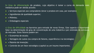 b) Grau de diferenciação do produto, cujo objetivo é tomar a curva de demanda mais
inelástica pode ser obtida através:
 • Serviços especiais aos compradores (levar o produto em casa, por exemplo);
 • Ingredientes de qualidade superior;
 • Prêmios;
 • Embalagens especiais
c) Grau de dificuldade ou barreiras para entrada de novas firmas. Este aspecto é importante
fator na determinação do grau de concentração de uma indústria e por extensão da estrutura
do mercado. Estes fatores podem ser:
 • Economias de escala;
 • Vantagens de custos (na compra de fatores, experiência e na tecnologia);
 • Patente de invenção;
 • Controle de um fator estratégico (capital ou um insumo importante).
 