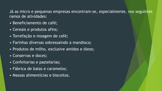 Já as micro e pequenas empresas encontram-se, especialmente, nos seguintes
ramos de atividades:
• Beneficiamento de café;
• Cereais e produtos afins;
• Torrefação e moagem de café;
• Farinhas diversas sobressaindo a mandioca;
• Produtos de milho, exclusive amidos e óleos;
• Conservas e doces;
• Confeitarias e pastelarias;
• Fábrica de balas e caramelos;
• Massas alimentícias e biscoitos.
 