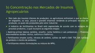 b) Concentração nos Mercados de Insumos
Agropecuários
 Pelo lado dos insumos (fatores de produção), os agricultores enfrentam o que se chama
de oligopólio, ou seja, poucas e grandes empresas vendendo os principais recursos de
produção, os quais são produzidos pelo setor industrial.
 A indústria de fertilizantes no Brasil está segmentada de acordo com os estágios do
processo produtivo, a qual incorpora as seguintes etapas:
• Matérias-primas básicas (amônia, enxofre, rocha fosfática e sais potássicos); • Produtos
intermediários (ácidos: nítrico, sulfúrico e fosfórico);
• Fertilizantes simples (uréia, nitratos de amônio, sulfato de MAP e DAP, TSP, SSP, sulfatos
de potássio e cloreto de potássio);
• Fertilizantes mistos (formulações ou mistura de NPK).
 