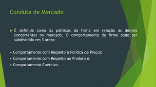 Conduta de Mercado
 É definida como as políticas da firma em relação às demais
concorrentes no mercado. O comportamento da firma pode ser
subdividido em 3 áreas:
• Comportamento com Respeito à Política de Preços;
• Comportamento com Respeito ao Produto e;
• Comportamento Coercivo.
 