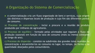 A Organização do Sistema de Comercialização
 A comercialização cria um fluxo organizado de bens e serviços, cuja origem
são distintos e dispersos locais de produção e cujo fim são diferentes pontos
de consumo.
a) Processo de concentração - inclui a procura e a reunião de produto
produzido por milhares de agricultores.
b) Processo de equilibro - formado pelas atividades que regulam o fluxo de
produção (sazonal) em função da taxa de consumo (mais ou menos constante
ao longo do ano).
c) Processo de dispersão - consiste na subdivisão dos grandes lotes reunidos na
concentração e encaminhá-los ao consumo no lugar, no tempo, na forma e na
quantidade desejados pelos consumidores.
 