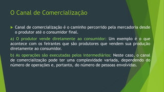 O Canal de Comercialização
 Canal de comercialização é o caminho percorrido pela mercadoria desde
o produtor até o consumidor final.
a) O produtor vende diretamente ao consumidor: Um exemplo é o que
acontece com os feirantes que são produtores que vendem sua produção
diretamente ao consumidor.
b) As operações são executadas pelos intermediários: Neste caso, o canal
de comercialização pode ter uma complexidade variada, dependendo do
número de operações e, portanto, do número de pessoas envolvidas.
 