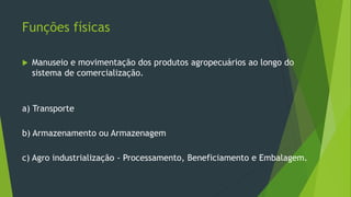 Funções físicas
 Manuseio e movimentação dos produtos agropecuários ao longo do
sistema de comercialização.
a) Transporte
b) Armazenamento ou Armazenagem
c) Agro industrialização - Processamento, Beneficiamento e Embalagem.
 