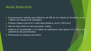 Modal Rodoviário
 Economicamente indicado para distâncias até 500 km em relação ao ferroviário, e até
1.000 km em relação ao de cabotagem;
 Produtos chegam a percorrer o triplo dessa distância, (arroz 1.653,0 km);
 Valor do frete reflete no valor do produto; (milho)
 Ausência de acessibilidade (1,73 milhão de quilômetros onde apenas 9,5 % (164,2 mil
quilômetros) são pavimentados);
 Preferencial em relação ao ferroviário.
 