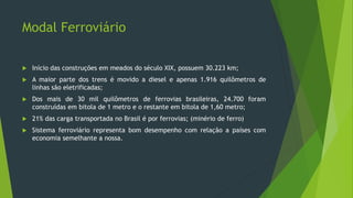 Modal Ferroviário
 Início das construções em meados do século XIX, possuem 30.223 km;
 A maior parte dos trens é movido a diesel e apenas 1.916 quilômetros de
linhas são eletrificadas;
 Dos mais de 30 mil quilômetros de ferrovias brasileiras, 24.700 foram
construídas em bitola de 1 metro e o restante em bitola de 1,60 metro;
 21% das carga transportada no Brasil é por ferrovias; (minério de ferro)
 Sistema ferroviário representa bom desempenho com relação a países com
economia semelhante a nossa.
 