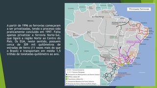 A partir de 1996 as ferrovias começaram
a ser privatizadas, tendo o processo sido
praticamente concluído em 1997. Falta
apenas privatizar a ferrovia Norte-Sul,
que ligará a região Norte ao Centro do
País. Os EUA, neste sentido, possuem
cerca de 309 mil quilômetros de
estradas de ferro (11 vezes mais do que
o Brasil) e transportam em média 1,5
trilhão de toneladas-quilômetro ao ano.
 
