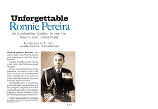 Unforgettable
  Ronnie Pereira
        An outstanding leader, he was the
             Navy’s most loved Chief
                        By Captain B.R. Sen,
                    as told to Ashok Mahadevan

I looked aghast at my boss. “You
can’t do this,” I said. “You’ll be late for
your appointment with the Prime
Minister.”
   Admiral Ronald Lynsdale Pereira,
PVSM, AVSM*, chief of the naval staff,
shrugged.
   Pereira, accompanied by me, his ﬂag
lieutenant (an admiral’s ADC), had
been on his way to a meeting with
Indira Gandhi when he spotted a
youth staggering along the pavement,
an elderly man on his back.
   Ordering his driver to stop, Pereira
got out and asked what the matter was.
The youngster explained that he was
carrying his sick father to the All India
Institute of Medical Sciences (AIIMS),
New Delhi’s premier government hos-
   * Param Vishisht Seva Medal and Ati Vishisht
Seva Medal. Given by the Government of India for
distinguished service.
                                                   183
 