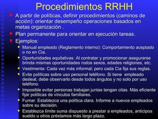 Procedimientos RRHH
 A partir de políticas, definir procedimientosA partir de políticas, definir procedimientos ((caminoscaminos dede
acciónacción):): orientar desempeño operacionesorientar desempeño operaciones basados enbasados en
metasmetas organización .organización .
 PPlan permanente para orientar en ejecución tareaslan permanente para orientar en ejecución tareas..
 Ejemplos:Ejemplos:
 MManual empleado (Reglamento interno):anual empleado (Reglamento interno): CComportamiento aceptaomportamiento aceptadodo
o noo no en Ciaen Cia..
 Oportunidades equitativasOportunidades equitativas: Al: Al contratacontratarr y promocionay promocionarr asegurarseasegurarse
brinda mismas oportunidadesbrinda mismas oportunidades rodos sexos, edades religionesrodos sexos, edades religiones, etc., etc.
 VestimentaVestimenta: C: Cada vez más informal;ada vez más informal; peropero cadacada CiaCia fijafija sussus reglas.reglas.
 Evite políticasEvite políticas sobresobre uso personal teléfono. Si tuso personal teléfono. Si tieneiene empleadoempleado
desleal, debe observarlo desde todos ángulos y no soldesleal, debe observarlo desde todos ángulos y no solo poro por usouso
teléfono.teléfono.
 IImposible evitar personas trabajan juntas tengan citas.mposible evitar personas trabajan juntas tengan citas. MMás eficienteás eficiente
fijar políticas de vínculos familiares.fijar políticas de vínculos familiares.
 Fumar. Establezca una política clara.Fumar. Establezca una política clara. IInformnformee aa nuevos empleadosnuevos empleados
sobre su decisión.sobre su decisión.
 Establezca límite suma dispuesto a prestar a empleadoEstablezca límite suma dispuesto a prestar a empleadoss, anticipos, anticipos
sueldo u otros préstamos más largo plazo.sueldo u otros préstamos más largo plazo.
 