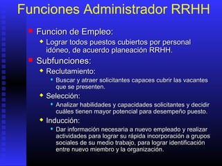 Funciones Administrador RRHH
 FFuncion de Empleo:uncion de Empleo:
 LLograr todos puestos cubiertos por personalograr todos puestos cubiertos por personal
idóneo, de acuerdo planeaciónidóneo, de acuerdo planeación RRHH.RRHH.
 SSubfuncionesubfunciones::
 ReclutamientoReclutamiento::
 Buscar y atraer solicitantes capaces cubrir las vacantesBuscar y atraer solicitantes capaces cubrir las vacantes
que se presenten.que se presenten.
 SelecciónSelección::
 Analizar habilidades y capacidades solicitantesAnalizar habilidades y capacidades solicitantes yy decidirdecidir
cuáles tienen mayor potencial para desempeño puesto.cuáles tienen mayor potencial para desempeño puesto.
 InducciónInducción::
 DDar información necesaria a nuevoar información necesaria a nuevo empleadoempleado y realizary realizar
actividades para lograr su rápida incorporación a gruposactividades para lograr su rápida incorporación a grupos
socialessociales dede su medio trabajo,su medio trabajo, parapara lograr identificaciónlograr identificación
entre nuevo miembro y la organización.entre nuevo miembro y la organización.
 
