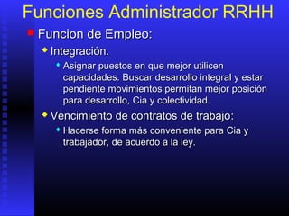 Funciones Administrador RRHH
 FFuncion de Empleo:uncion de Empleo:
 Integración.Integración.
 Asignar puestos en que mejor utilicenAsignar puestos en que mejor utilicen
capacidadescapacidades. Buscar desarrollo integral y estar. Buscar desarrollo integral y estar
pendiente movimientos permitan mejor posiciónpendiente movimientos permitan mejor posición
para desarrollo,para desarrollo, CiaCia y colectividad.y colectividad.
 Vencimiento de contratos de trabajoVencimiento de contratos de trabajo::
 HHacerse forma más conveniente paraacerse forma más conveniente para Cia yCia y
trabajador, de acuerdo a la ley.trabajador, de acuerdo a la ley.
 