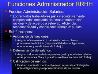 Funciones Administrador RRHH
 FFuncion Administración Salarios:uncion Administración Salarios:
 Lograr todos trabajadores justa y equitativamenteLograr todos trabajadores justa y equitativamente
compensados mediante sistemas remuneracióncompensados mediante sistemas remuneración
racional y de acuerdo a esfuerzo, eficiencia,racional y de acuerdo a esfuerzo, eficiencia,
responsabilidad y condiciones trabajoresponsabilidad y condiciones trabajo c/c/ puesto.puesto.
 SSubfuncionesubfunciones::
 Asignación de funcionesAsignación de funciones::
 Asignar oficialmente aAsignar oficialmente a c/c/ trabajador puesto clara ytrabajador puesto clara y
precisamente definidoprecisamente definido ((responsabilidades, obligaciones,responsabilidades, obligaciones,
operaciones y condiciones de trabajooperaciones y condiciones de trabajo))..
 Determinación de salariosDeterminación de salarios::
 Asignar valors monetario a puestosAsignar valors monetario a puestos:: justo y equitativo relaciónjusto y equitativo relación
otras posicionesotras posiciones CiaCia y a puestos similares en mercado trabajo.y a puestos similares en mercado trabajo.
 Calificación de méritosCalificación de méritos::
 Evaluar, mediante medios objetivos, actuaciónEvaluar, mediante medios objetivos, actuación c/c/ trabajadortrabajador
ante obligaciones y responsabilidades de su puesto.ante obligaciones y responsabilidades de su puesto.
 