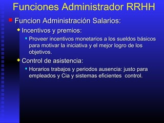 Funciones Administrador RRHH
 FFuncion Administración Salarios:uncion Administración Salarios:
 Incentivos y premiosIncentivos y premios::
 Proveer incentivos monetarios a los sueldos básicosProveer incentivos monetarios a los sueldos básicos
para motivar la iniciativa y el mejor logro de lospara motivar la iniciativa y el mejor logro de los
objetivos.objetivos.
 Control de asistenciaControl de asistencia::
 HHorarioorarioss trabajotrabajoss y periodoy periodoss ausenciaausencia:: justo parajusto para
empleadosempleados y Cia yy Cia y sistemas eficientessistemas eficientes control.control.
 
