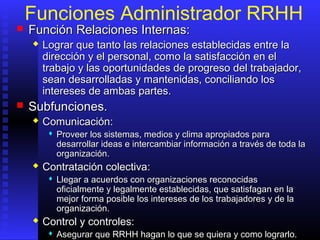 Funciones Administrador RRHH
 FunciónFunción RRelaciones Internas:elaciones Internas:
 Lograr que tanto las relaciones establecidas entre laLograr que tanto las relaciones establecidas entre la
dirección y el personal, como la satisfacción en eldirección y el personal, como la satisfacción en el
trabajo y las oportunidades de progreso del trabajador,trabajo y las oportunidades de progreso del trabajador,
sean desarrolladas y mantenidas, conciliando lossean desarrolladas y mantenidas, conciliando los
intereses de ambas partes.intereses de ambas partes.
 Subfunciones.Subfunciones.
 ComunicaciónComunicación::
 Proveer los sistemas, medios y clima apropiados paraProveer los sistemas, medios y clima apropiados para
desarrollar ideas e intercambiar información a través de toda ladesarrollar ideas e intercambiar información a través de toda la
organización.organización.
 Contratación colectivaContratación colectiva::
 Llegar a acuerdos con organizaciones reconocidasLlegar a acuerdos con organizaciones reconocidas
oficialmente y legalmente establecidas, que satisfagan en laoficialmente y legalmente establecidas, que satisfagan en la
mejor forma posible los intereses de los trabajadores y de lamejor forma posible los intereses de los trabajadores y de la
organización.organización.
 Control y controles:Control y controles:
 Asegurar que RRHH hagan lo que se quiera y como lograrlo.Asegurar que RRHH hagan lo que se quiera y como lograrlo.
 