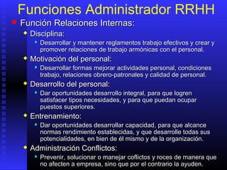 Funciones Administrador RRHH
 FunciónFunción RRelaciones Internas:elaciones Internas:
 DisciplinaDisciplina::
 DesarrollarDesarrollar yy mantener reglamentos trabajo efectivos y crear ymantener reglamentos trabajo efectivos y crear y
promover relaciones de trabajo armónicas con el personal.promover relaciones de trabajo armónicas con el personal.
 Motivación del personalMotivación del personal::
 Desarrollar formas mejorar actividades personal, condicionesDesarrollar formas mejorar actividades personal, condiciones
trabajo, relaciones obrero-patronales y calidad de personal.trabajo, relaciones obrero-patronales y calidad de personal.
 Desarrollo del personalDesarrollo del personal::
 DarDar oportunidades desarrollo integral,oportunidades desarrollo integral, para quepara que logrenlogren
satisfacer tipos necesidades, y para que puedan ocuparsatisfacer tipos necesidades, y para que puedan ocupar
puestos superiores.puestos superiores.
 EntrenamientoEntrenamiento::
 Dar oportunidades desarrollar capacidad,Dar oportunidades desarrollar capacidad, parapara que alcanceque alcance
normas rendimiento establenormas rendimiento establecidascidas,, y quey que desarrolle todas susdesarrolle todas sus
potencialidades, en bien de él mismo y de la organización.potencialidades, en bien de él mismo y de la organización.
 Administración Conflictos:Administración Conflictos:
 Prevenir, solucionar o manejar coflictos y roces de manera quePrevenir, solucionar o manejar coflictos y roces de manera que
no afecten a empresa, sino que por el contrario la ayuden.no afecten a empresa, sino que por el contrario la ayuden.
 