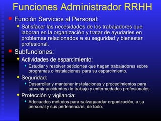 Funciones Administrador RRHH
 FunciónFunción SServicios al Personal:ervicios al Personal:
 Satisfacer las necesidades de los trabajadores queSatisfacer las necesidades de los trabajadores que
laboran en la organización y tratar de ayudarles enlaboran en la organización y tratar de ayudarles en
problemas relacionados a su seguridad y bienestarproblemas relacionados a su seguridad y bienestar
profesional.profesional.
 Subfunciones:Subfunciones:
 Actividades de esparcimientoActividades de esparcimiento::
 Estudiar y resolver peticiones que hagan trabajadores sobreEstudiar y resolver peticiones que hagan trabajadores sobre
programas o instalaciones para su esparcimiento.programas o instalaciones para su esparcimiento.
 SeguridadSeguridad::
 Desarrollar y mantener instalaciones y procedimientos paraDesarrollar y mantener instalaciones y procedimientos para
prevenir accidentes de trabajo y enfermedades profesionales.prevenir accidentes de trabajo y enfermedades profesionales.
 Protección y vigilanciaProtección y vigilancia::
 AAdecuados métodos para salvaguardar organización, a sudecuados métodos para salvaguardar organización, a su
personal y sus pertenencias, depersonal y sus pertenencias, de todotodo..
 