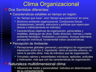 Clima Organizacional
 Dos SDos Sentidos diferentesentidos diferentes::
 CCaracterísticas establesaracterísticas estables enen tiempotiempo enen regiónregión..
 No “tiempo que hace”, sino “tiempo que predomina” en zonaNo “tiempo que hace”, sino “tiempo que predomina” en zona..
 SSinónimo ambiente organizacional.inónimo ambiente organizacional. CCondiciones físicasondiciones físicas
(instalaciones), tamaño, estructura y políticas que repercuten(instalaciones), tamaño, estructura y políticas que repercuten
directa o indirectamente en individuo.directa o indirectamente en individuo.
 CCaracterísticas objetivas de organización, perdurables yaracterísticas objetivas de organización, perdurables y
medibles, distinguen de otramedibles, distinguen de otras: Es: Estilo dirección, normas y mediostilo dirección, normas y medio
ambiente fisiológico, finalidades y procesosambiente fisiológico, finalidades y procesos. Aunque i. Aunque intervnterviienenee
percepción individual, fundamental índice características.percepción individual, fundamental índice características.
 Percepción de Ambiente:Percepción de Ambiente:
 PPercepciones globales (personal y psicológico) de organización,ercepciones globales (personal y psicológico) de organización,
interacción entreinteracción entre los 2los 2,, importanteimportante:: cómocómo elel percibepercibe entorno,entorno, nono
cómo lo percibe otroscómo lo percibe otros:: más de individuo que de organización.más de individuo que de organización.
 VVinculainculadodo valores y necesidades individuos, aptitudes, actitudesvalores y necesidades individuos, aptitudes, actitudes
y motivación, más que con las características de organización.y motivación, más que con las características de organización.
 NNaturaleza multidimensional climaaturaleza multidimensional clima::
 IInfluencia de medio y personalidad individuo en determinaciónnfluencia de medio y personalidad individuo en determinación
de su comportamiento.de su comportamiento.
 