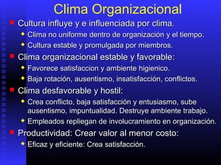 Clima Organizacional
 CCultura influye y e influenciada por clima.ultura influye y e influenciada por clima.
 CClima no uniforme dentro de organizaciónlima no uniforme dentro de organización y el tiempoy el tiempo..
 CCultura estable y promulgada por miembros.ultura estable y promulgada por miembros.
 CClima organizacional estable y favorablelima organizacional estable y favorable::
 Favorece satisfaccion y ambiente higienico.Favorece satisfaccion y ambiente higienico.
 BajaBaja rotación,rotación, ausentismo, insatisfacciónausentismo, insatisfacción, conflictos, conflictos..
 Clima desfavorable y hostil:Clima desfavorable y hostil:
 Crea coCrea conflictonflicto, baja, baja satisfacciónsatisfacción y entusiasmoy entusiasmo,, subesube
ausentismoausentismo,, impuntualidadimpuntualidad. D. Destruye ambiente trabajoestruye ambiente trabajo..
 EEmpleados repliegan dempleados repliegan de involucramiento en organizacióninvolucramiento en organización..
 PProductividadroductividad: Crear valor: Crear valor aal menorl menor costocosto::
 EEficaz y eficienteficaz y eficiente: Crea: Crea satisfacciónsatisfacción..
 