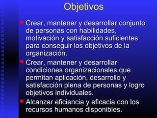 Objetivos
 Crear, mantener y desarrollar conjuntoCrear, mantener y desarrollar conjunto
de personas con habilidades,de personas con habilidades,
motivación y satisfacción suficientesmotivación y satisfacción suficientes
para conseguir los objetivos de lapara conseguir los objetivos de la
organización.organización.
 Crear, mantener y desarrollarCrear, mantener y desarrollar
condiciones organizacionales quecondiciones organizacionales que
permitan aplicación, desarrollo ypermitan aplicación, desarrollo y
satisfacción plena de personas y logrosatisfacción plena de personas y logro
objetivos individuales.objetivos individuales.
 Alcanzar eficiencia y eficacia con losAlcanzar eficiencia y eficacia con los
recursos humanos disponibles.recursos humanos disponibles.
 