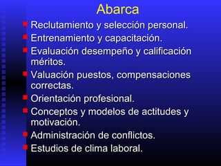Abarca
 Reclutamiento y selección personal.Reclutamiento y selección personal.
 Entrenamiento y capacitación.Entrenamiento y capacitación.
 Evaluación desempeño y calificaciónEvaluación desempeño y calificación
méritos.méritos.
 ValuaciónValuación ppuestosuestos, compensaciones, compensaciones
correctas.correctas.
 Orientación profesional.Orientación profesional.
 Conceptos y modelos de actitudes yConceptos y modelos de actitudes y
motivación.motivación.
 AdministraciónAdministración de conflictos.de conflictos.
 Estudios de clima laboral.Estudios de clima laboral.
 