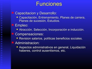 Funciones
 CCapacitacion y Desarrollo:apacitacion y Desarrollo:
 CapacitaciónCapacitación,, EntrenamientoEntrenamiento,, Planes de carreraPlanes de carrera,,
Planes de sucesión,Planes de sucesión, Estudios.Estudios.
 EEmpleo:mpleo:
 AtracciónAtracción,, SelecciónSelección,, Incorporación e inducción.Incorporación e inducción.
 CCompensaciones:ompensaciones:
 RevisionRevision salariossalarios,, políticas beneficiospolíticas beneficios sociales.sociales.
 AAdministracion:dministracion:
 Aspectos administrativos en generalAspectos administrativos en general,, LiquidaciónLiquidación
habereshaberes,, control ausentismos, etc.control ausentismos, etc.
 